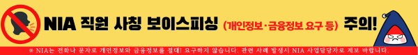 NIA 직원 사칭 보이스피싱(개인정보, 금융정보 요구 등) 주의! ※NIA는 전화나 문자로 개인정보와 금융정보를 절대! 요구하지 않습니다. 관련 사례 발생시 NIA 사업담당자로 제보 바랍니다.